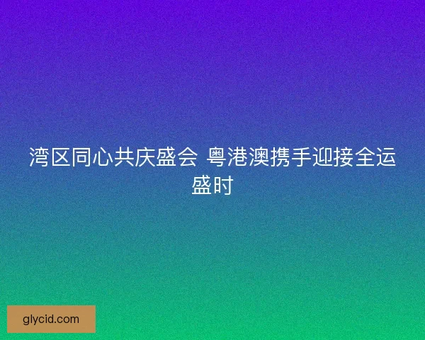 湾区同心共庆盛会 粤港澳携手迎接全运盛时