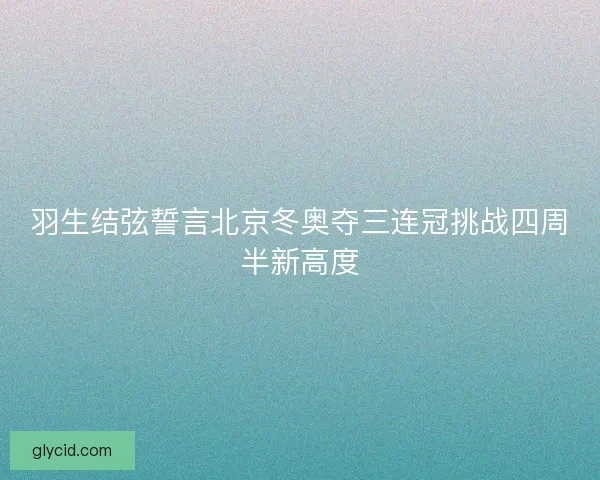 羽生结弦誓言北京冬奥夺三连冠挑战四周半新高度