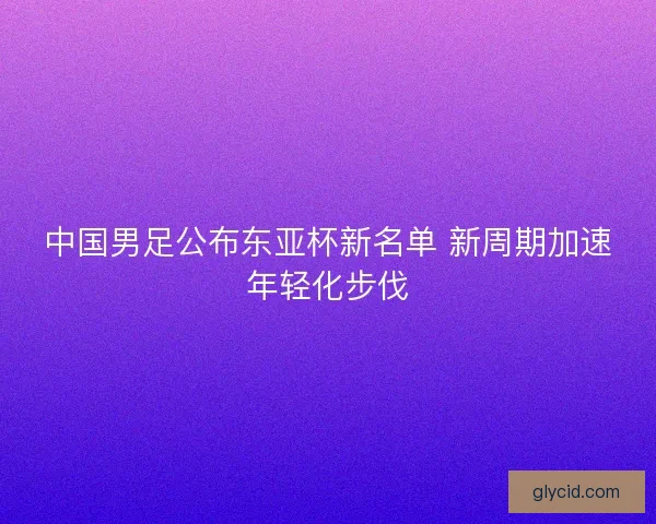 中国男足公布东亚杯新名单 新周期加速年轻化步伐