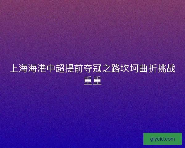 上海海港中超提前夺冠之路坎坷曲折挑战重重